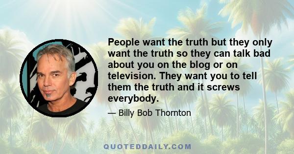 People want the truth but they only want the truth so they can talk bad about you on the blog or on television. They want you to tell them the truth and it screws everybody.