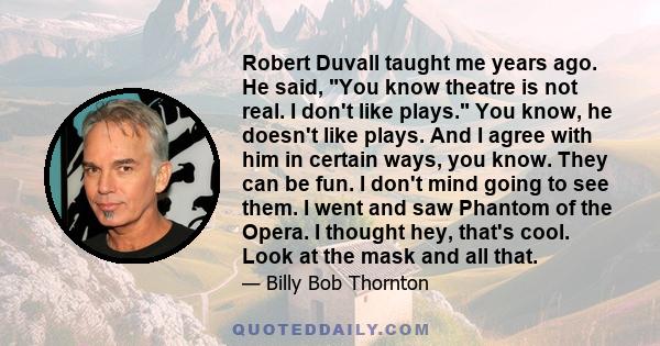 Robert Duvall taught me years ago. He said, You know theatre is not real. I don't like plays. You know, he doesn't like plays. And I agree with him in certain ways, you know. They can be fun. I don't mind going to see