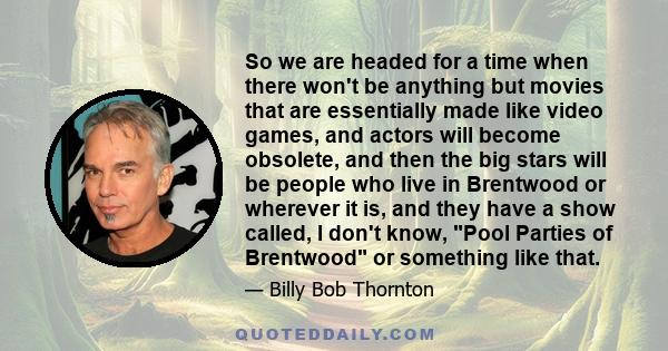 So we are headed for a time when there won't be anything but movies that are essentially made like video games, and actors will become obsolete, and then the big stars will be people who live in Brentwood or wherever it 