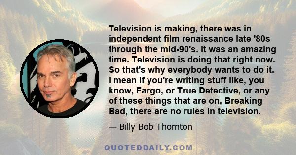 Television is making, there was in independent film renaissance late '80s through the mid-90's. It was an amazing time. Television is doing that right now. So that's why everybody wants to do it. I mean if you're