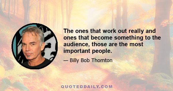 The ones that work out really and ones that become something to the audience, those are the most important people.