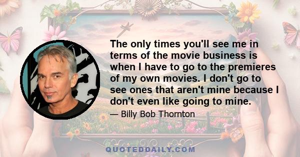 The only times you'll see me in terms of the movie business is when I have to go to the premieres of my own movies. I don't go to see ones that aren't mine because I don't even like going to mine.