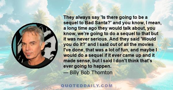 They always say 'Is there going to be a sequel to Bad Santa?' and you know, I mean, a long time ago they would talk about, you know, we're going to do a sequel to that but it was never serious. And they said 'Would you