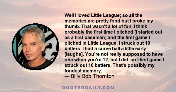 Well I loved Little League; so all the memories are pretty fond but I broke my thumb. That wasn't a lot of fun. I think probably the first time I pitched [I started out as a first baseman] and the first game I pitched