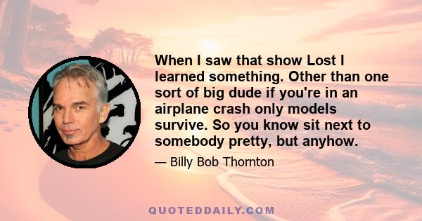 When I saw that show Lost I learned something. Other than one sort of big dude if you're in an airplane crash only models survive. So you know sit next to somebody pretty, but anyhow.