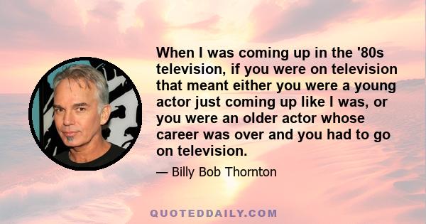 When I was coming up in the '80s television, if you were on television that meant either you were a young actor just coming up like I was, or you were an older actor whose career was over and you had to go on television.