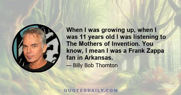 When I was growing up, when I was 11 years old I was listening to The Mothers of Invention. You know, I mean I was a Frank Zappa fan in Arkansas.