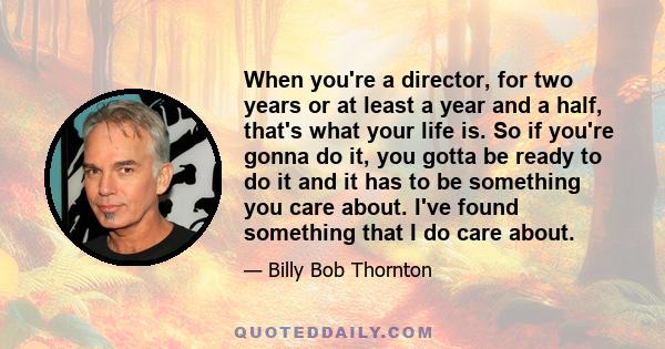 When you're a director, for two years or at least a year and a half, that's what your life is. So if you're gonna do it, you gotta be ready to do it and it has to be something you care about. I've found something that I 