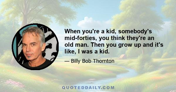 When you're a kid, somebody's mid-forties, you think they're an old man. Then you grow up and it's like, I was a kid.