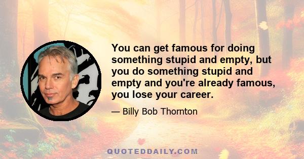 You can get famous for doing something stupid and empty, but you do something stupid and empty and you're already famous, you lose your career.