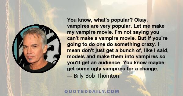 You know, what's popular? Okay, vampires are very popular. Let me make my vampire movie. I'm not saying you can't make a vampire movie. But if you're going to do one do something crazy. I mean don't just get a bunch of, 