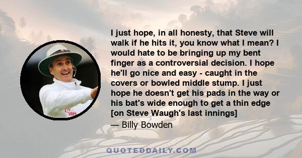 I just hope, in all honesty, that Steve will walk if he hits it, you know what I mean? I would hate to be bringing up my bent finger as a controversial decision. I hope he'll go nice and easy - caught in the covers or