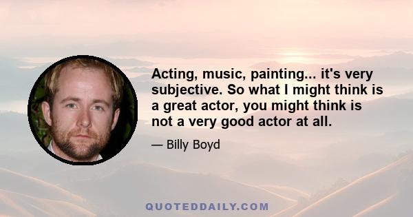 Acting, music, painting... it's very subjective. So what I might think is a great actor, you might think is not a very good actor at all.