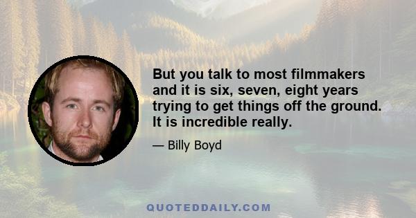 But you talk to most filmmakers and it is six, seven, eight years trying to get things off the ground. It is incredible really.