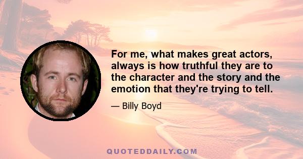 For me, what makes great actors, always is how truthful they are to the character and the story and the emotion that they're trying to tell.