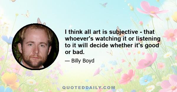 I think all art is subjective - that whoever's watching it or listening to it will decide whether it's good or bad.