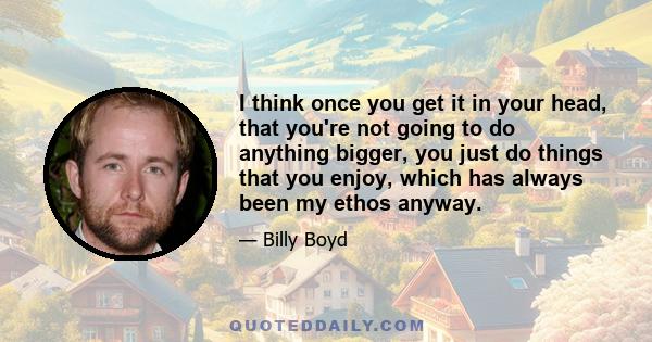 I think once you get it in your head, that you're not going to do anything bigger, you just do things that you enjoy, which has always been my ethos anyway.