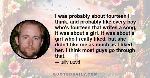 I was probably about fourteen I think, and probably like every boy who's fourteen that writes a song, it was about a girl. It was about a girl who I really liked, but she didn't like me as much as I liked her. I think