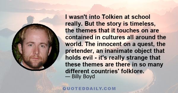 I wasn't into Tolkien at school really. But the story is timeless, the themes that it touches on are contained in cultures all around the world. The innocent on a quest, the pretender, an inanimate object that holds