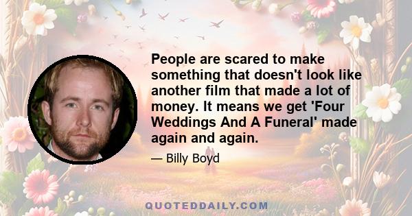 People are scared to make something that doesn't look like another film that made a lot of money. It means we get 'Four Weddings And A Funeral' made again and again.