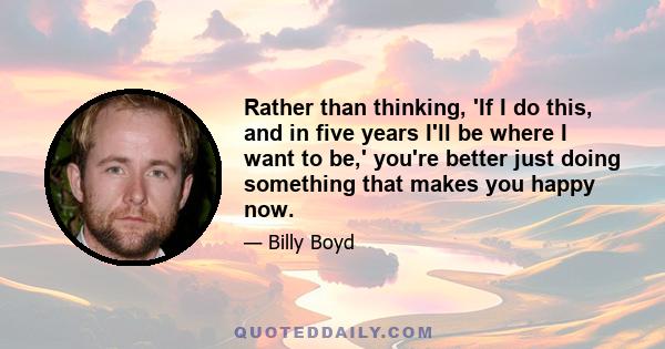 Rather than thinking, 'If I do this, and in five years I'll be where I want to be,' you're better just doing something that makes you happy now.