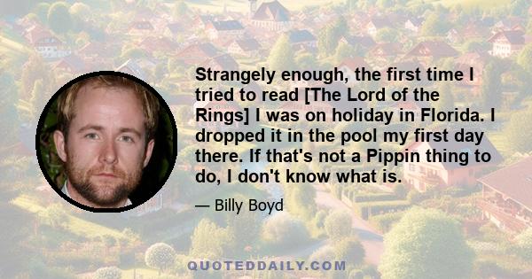 Strangely enough, the first time I tried to read [The Lord of the Rings] I was on holiday in Florida. I dropped it in the pool my first day there. If that's not a Pippin thing to do, I don't know what is.