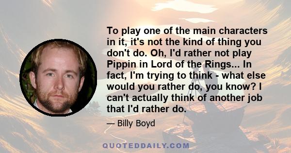 To play one of the main characters in it, it's not the kind of thing you don't do. Oh, I'd rather not play Pippin in Lord of the Rings... In fact, I'm trying to think - what else would you rather do, you know? I can't