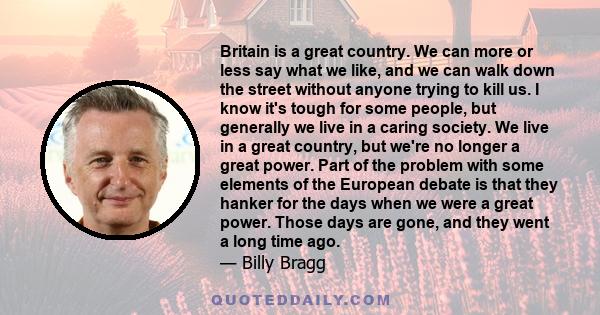 Britain is a great country. We can more or less say what we like, and we can walk down the street without anyone trying to kill us. I know it's tough for some people, but generally we live in a caring society. We live