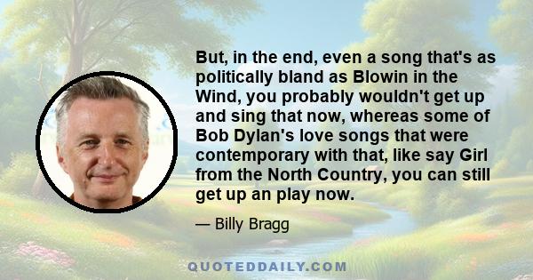 But, in the end, even a song that's as politically bland as Blowin in the Wind, you probably wouldn't get up and sing that now, whereas some of Bob Dylan's love songs that were contemporary with that, like say Girl from 