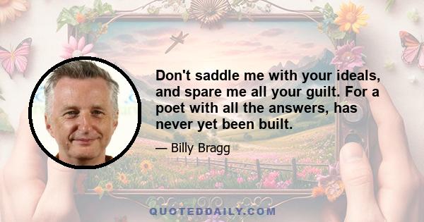 Don't saddle me with your ideals, and spare me all your guilt. For a poet with all the answers, has never yet been built.