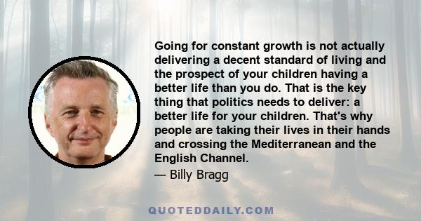 Going for constant growth is not actually delivering a decent standard of living and the prospect of your children having a better life than you do. That is the key thing that politics needs to deliver: a better life