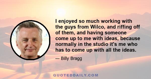 I enjoyed so much working with the guys from Wilco, and riffing off of them, and having someone come up to me with ideas, because normally in the studio it's me who has to come up with all the ideas.