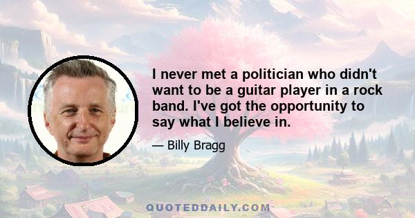 I never met a politician who didn't want to be a guitar player in a rock band. I've got the opportunity to say what I believe in.