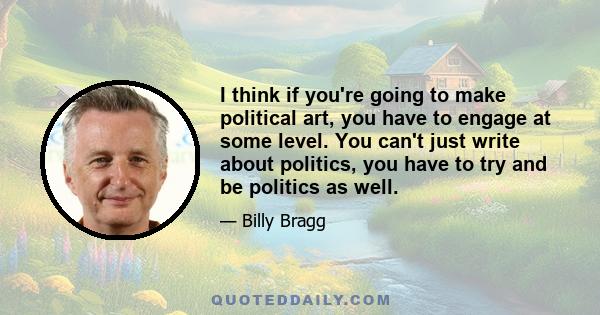 I think if you're going to make political art, you have to engage at some level. You can't just write about politics, you have to try and be politics as well.