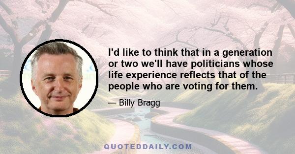 I'd like to think that in a generation or two we'll have politicians whose life experience reflects that of the people who are voting for them.