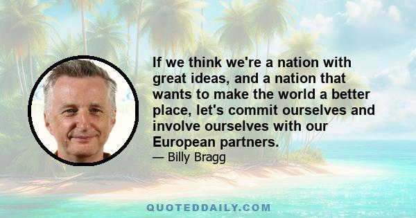 If we think we're a nation with great ideas, and a nation that wants to make the world a better place, let's commit ourselves and involve ourselves with our European partners.