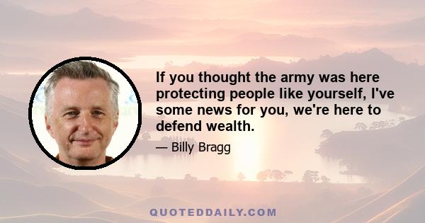 If you thought the army was here protecting people like yourself, I've some news for you, we're here to defend wealth.