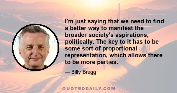 I'm just saying that we need to find a better way to manifest the broader society's aspirations, politically. The key to it has to be some sort of proportional representation, which allows there to be more parties.