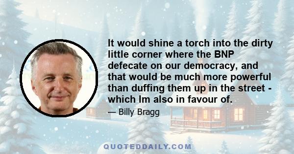 It would shine a torch into the dirty little corner where the BNP defecate on our democracy, and that would be much more powerful than duffing them up in the street - which Im also in favour of.