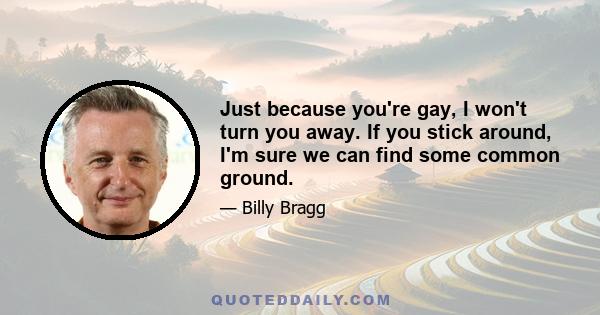 Just because you're gay, I won't turn you away. If you stick around, I'm sure we can find some common ground.