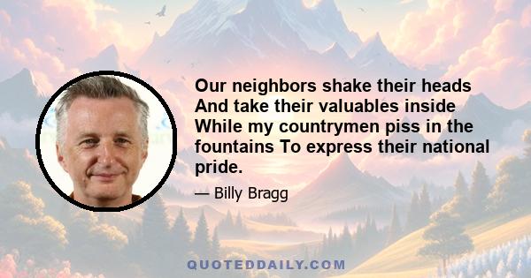 Our neighbors shake their heads And take their valuables inside While my countrymen piss in the fountains To express their national pride.