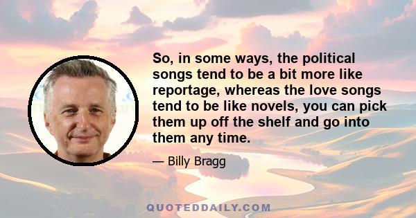 So, in some ways, the political songs tend to be a bit more like reportage, whereas the love songs tend to be like novels, you can pick them up off the shelf and go into them any time.