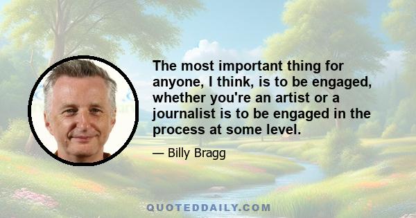 The most important thing for anyone, I think, is to be engaged, whether you're an artist or a journalist is to be engaged in the process at some level.