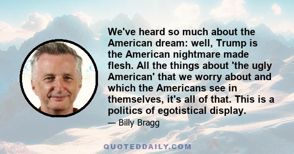 We've heard so much about the American dream: well, Trump is the American nightmare made flesh. All the things about 'the ugly American' that we worry about and which the Americans see in themselves, it's all of that.