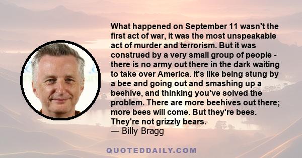 What happened on September 11 wasn't the first act of war, it was the most unspeakable act of murder and terrorism. But it was construed by a very small group of people - there is no army out there in the dark waiting