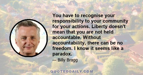 You have to recognise your responsibility to your community for your actions. Liberty doesn't mean that you are not held accountable. Without accountability, there can be no freedom. I know it seems like a paradox.