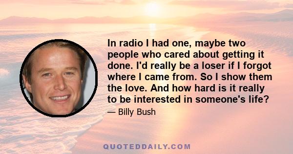 In radio I had one, maybe two people who cared about getting it done. I'd really be a loser if I forgot where I came from. So I show them the love. And how hard is it really to be interested in someone's life?