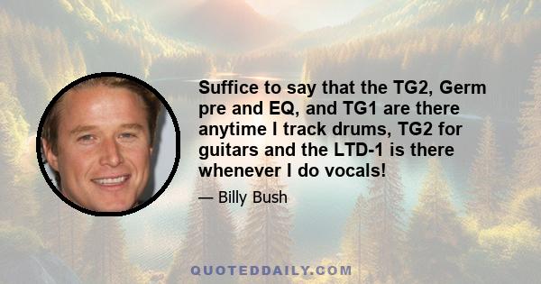 Suffice to say that the TG2, Germ pre and EQ, and TG1 are there anytime I track drums, TG2 for guitars and the LTD-1 is there whenever I do vocals!