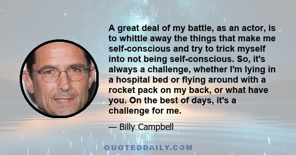 A great deal of my battle, as an actor, is to whittle away the things that make me self-conscious and try to trick myself into not being self-conscious. So, it's always a challenge, whether I'm lying in a hospital bed