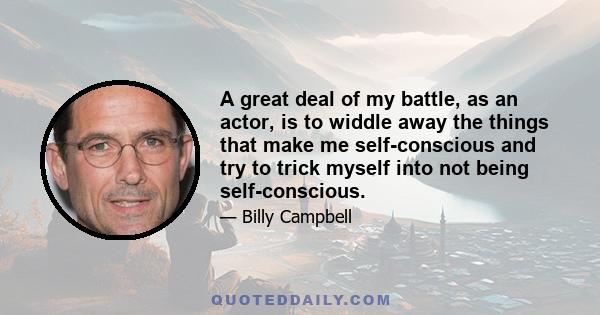 A great deal of my battle, as an actor, is to widdle away the things that make me self-conscious and try to trick myself into not being self-conscious.